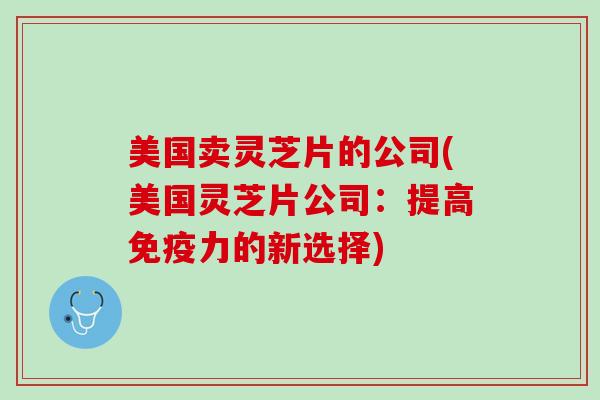 美国卖灵芝片的公司(美国灵芝片公司：提高免疫力的新选择)
