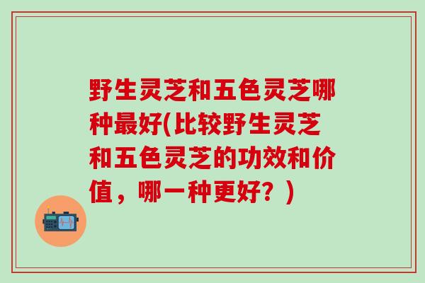 野生灵芝和五色灵芝哪种最好(比较野生灵芝和五色灵芝的功效和价值，哪一种更好？)