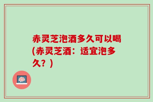 赤灵芝泡酒多久可以喝(赤灵芝酒：适宜泡多久？)