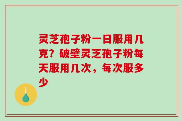 灵芝孢子粉一日服用几克？破壁灵芝孢子粉每天服用几次，每次服多少