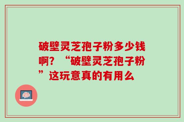 破壁灵芝孢子粉多少钱啊？“破壁灵芝孢子粉”这玩意真的有用么