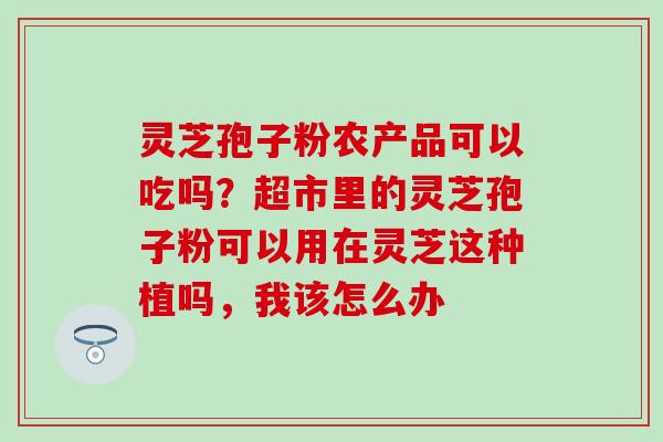 灵芝孢子粉农产品可以吃吗？超市里的灵芝孢子粉可以用在灵芝这种植吗，我该怎么办