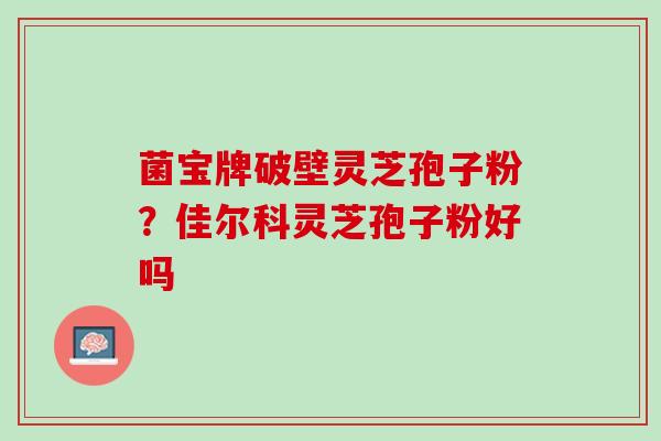 菌宝牌破壁灵芝孢子粉？佳尔科灵芝孢子粉好吗