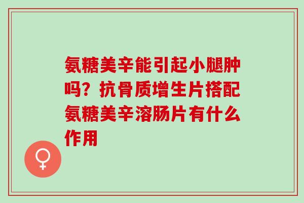 氨糖美辛能引起小腿肿吗？抗骨质增生片搭配氨糖美辛溶肠片有什么作用