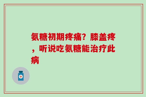 氨糖初期疼痛？膝盖疼，听说吃氨糖能治疗此病