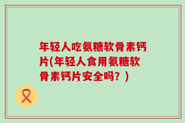 年轻人吃氨糖软骨素钙片(年轻人食用氨糖软骨素钙片安全吗？)