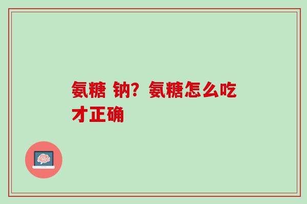 氨糖 钠？氨糖怎么吃才正确