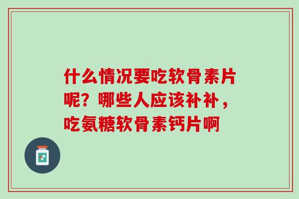 什么情况要吃软骨素片呢？哪些人应该补补，吃氨糖软骨素钙片啊