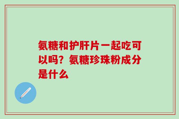 氨糖和护肝片一起吃可以吗？氨糖珍珠粉成分是什么