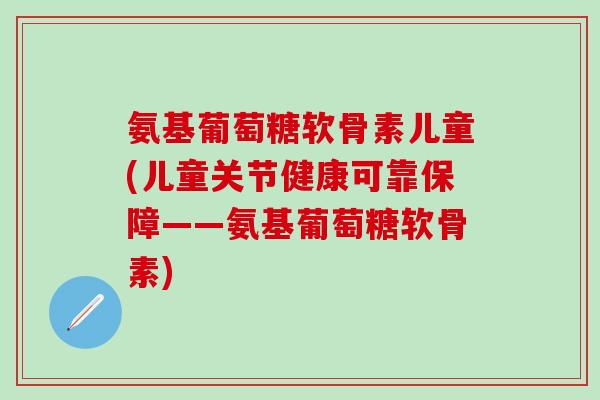 氨基葡萄糖软骨素儿童(儿童关节健康可靠保障——氨基葡萄糖软骨素)