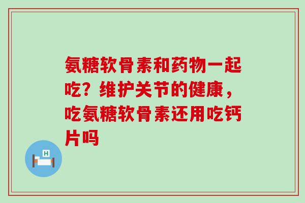 氨糖软骨素和药物一起吃？维护关节的健康，吃氨糖软骨素还用吃钙片吗