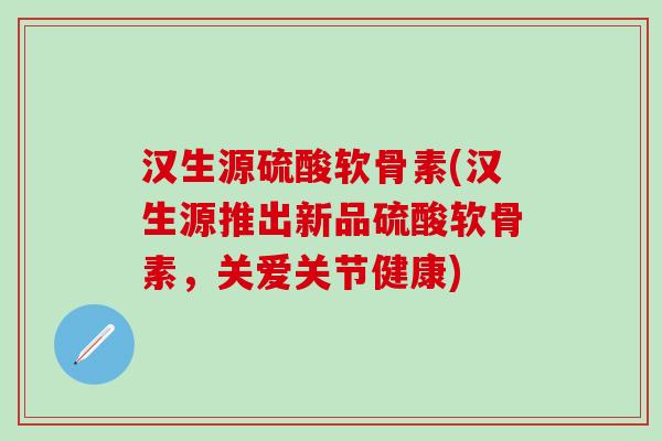 汉生源硫酸软骨素(汉生源推出新品硫酸软骨素，关爱关节健康)