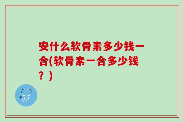 安什么软骨素多少钱一合(软骨素一合多少钱？)