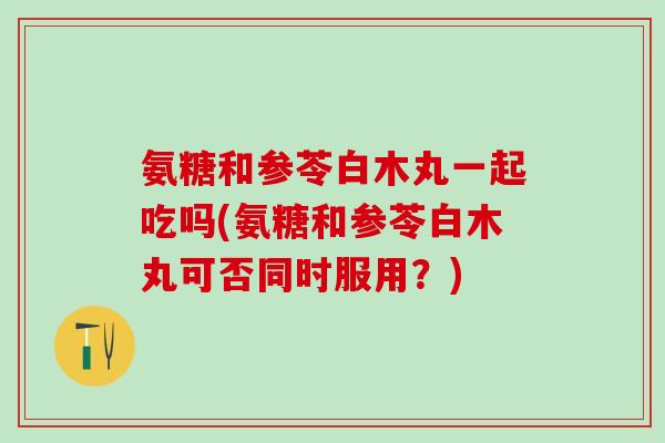 氨糖和参苓白木丸一起吃吗(氨糖和参苓白木丸可否同时服用？)