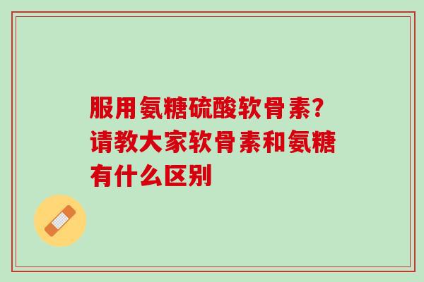 服用氨糖硫酸软骨素？请教大家软骨素和氨糖有什么区别