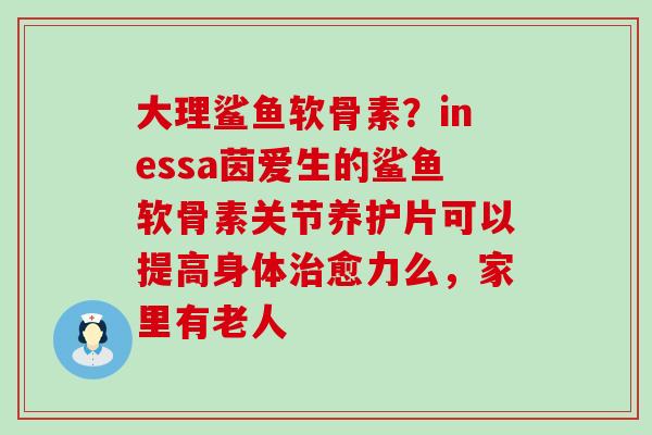 大理鲨鱼软骨素？inessa茵爱生的鲨鱼软骨素关节养护片可以提高身体治愈力么，家里有老人