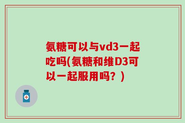 氨糖可以与vd3一起吃吗(氨糖和维D3可以一起服用吗？)