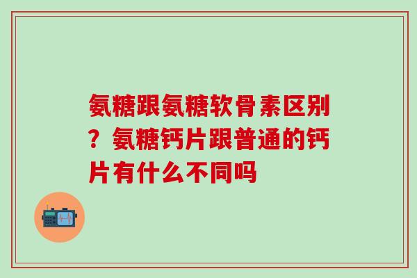 氨糖跟氨糖软骨素区别？氨糖钙片跟普通的钙片有什么不同吗