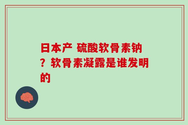 日本产 硫酸软骨素钠？软骨素凝露是谁发明的