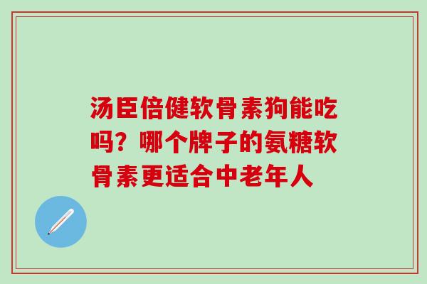 汤臣倍健软骨素狗能吃吗？哪个牌子的氨糖软骨素更适合中老年人