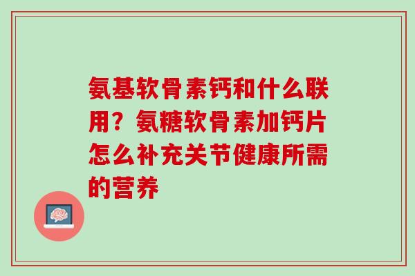 氨基软骨素钙和什么联用？氨糖软骨素加钙片怎么补充关节健康所需的营养