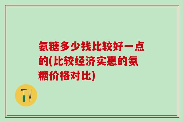 氨糖多少钱比较好一点的(比较经济实惠的氨糖价格对比)