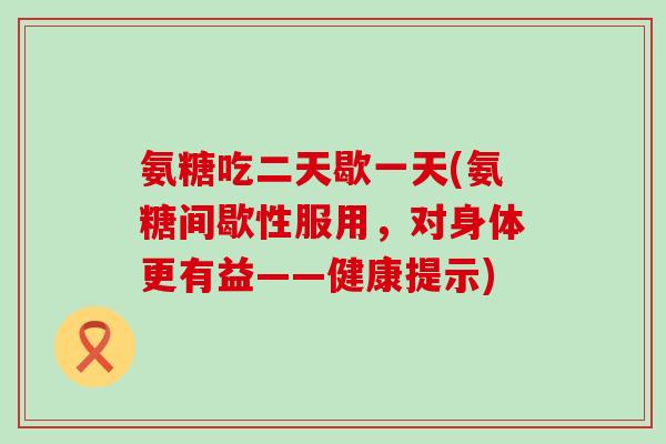 氨糖吃二天歇一天(氨糖间歇性服用，对身体更有益——健康提示)
