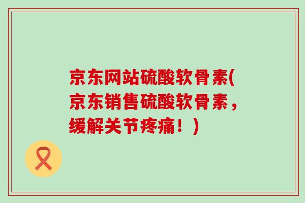 京东网站硫酸软骨素(京东销售硫酸软骨素，缓解关节疼痛！)