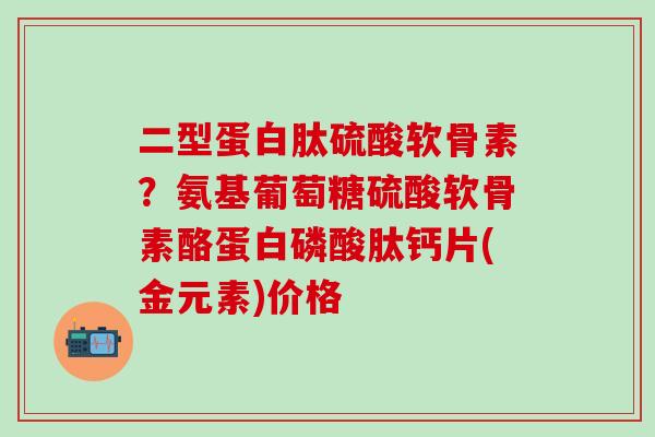二型蛋白肽硫酸软骨素？氨基葡萄糖硫酸软骨素酪蛋白磷酸肽钙片(金元素)价格