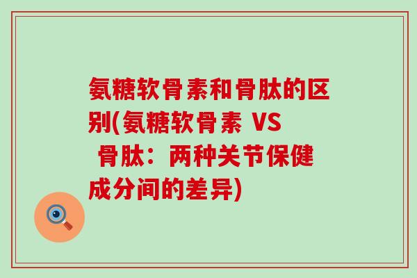 氨糖软骨素和骨肽的区别(氨糖软骨素 VS 骨肽：两种关节保健成分间的差异)