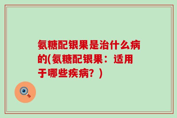 氨糖配银果是治什么病的(氨糖配银果：适用于哪些疾病？)
