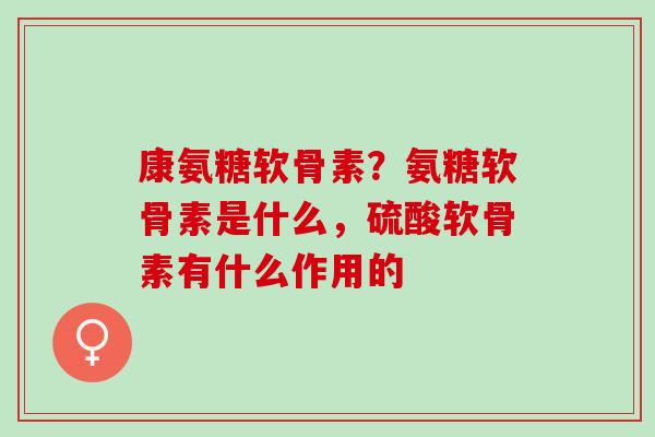 康氨糖软骨素？氨糖软骨素是什么，硫酸软骨素有什么作用的