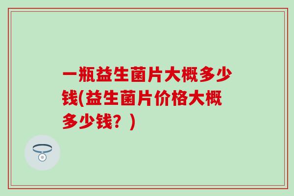 一瓶益生菌片大概多少钱(益生菌片价格大概多少钱？)