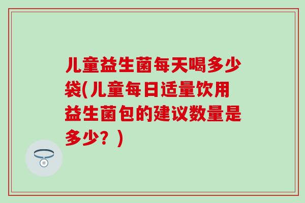 儿童益生菌每天喝多少袋(儿童每日适量饮用益生菌包的建议数量是多少？)
