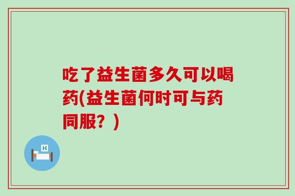 吃了益生菌多久可以喝药(益生菌何时可与药同服？)