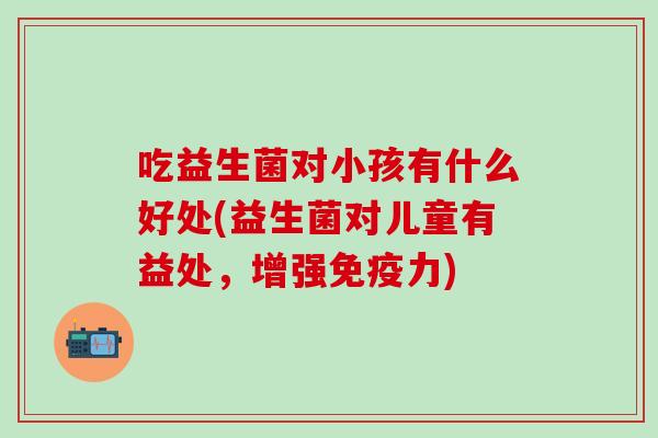 吃益生菌对小孩有什么好处(益生菌对儿童有益处，增强免疫力)
