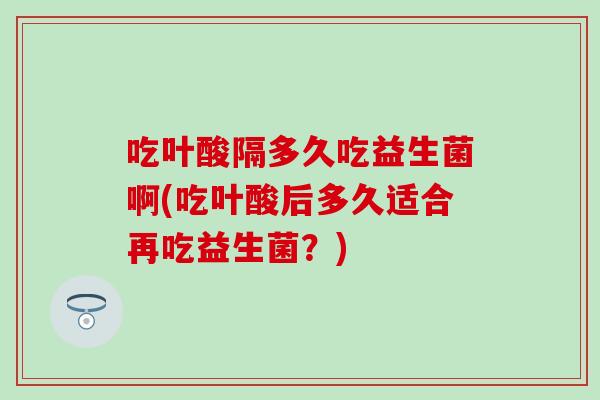 吃叶酸隔多久吃益生菌啊(吃叶酸后多久适合再吃益生菌？)