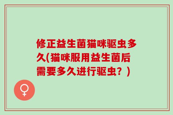 修正益生菌猫咪驱虫多久(猫咪服用益生菌后需要多久进行驱虫？)