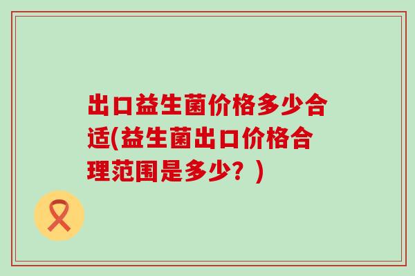 出口益生菌价格多少合适(益生菌出口价格合理范围是多少？)