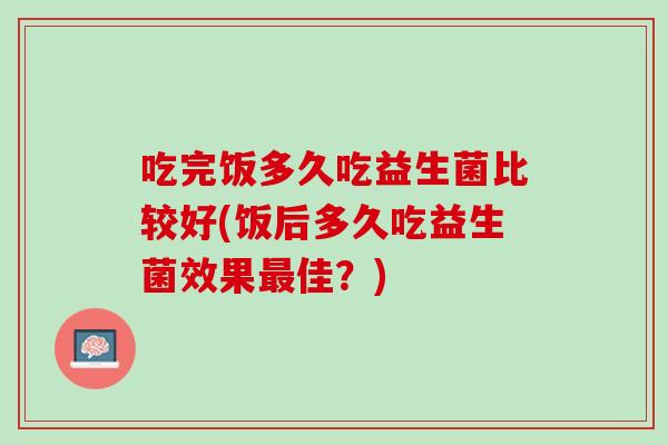 吃完饭多久吃益生菌比较好(饭后多久吃益生菌效果最佳？)