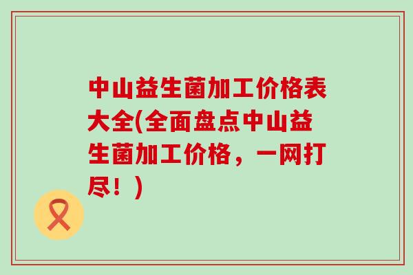 中山益生菌加工价格表大全(全面盘点中山益生菌加工价格，一网打尽！)
