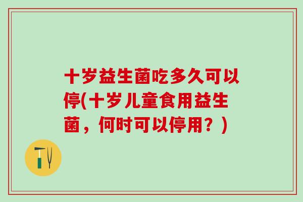 十岁益生菌吃多久可以停(十岁儿童食用益生菌，何时可以停用？)