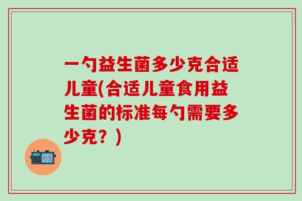 一勺益生菌多少克合适儿童(合适儿童食用益生菌的标准每勺需要多少克？)
