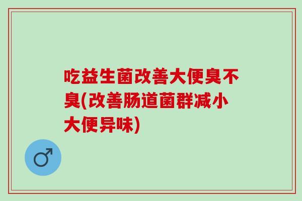 吃益生菌改善大便臭不臭(改善肠道菌群减小大便异味)