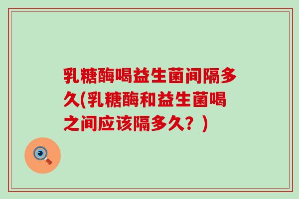 乳糖酶喝益生菌间隔多久(乳糖酶和益生菌喝之间应该隔多久？)
