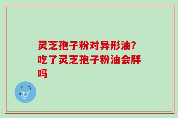 灵芝孢子粉对异形油？吃了灵芝孢子粉油会胖吗
