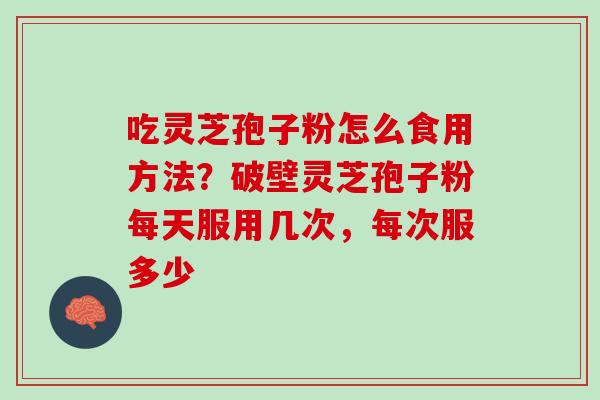 吃灵芝孢子粉怎么食用方法？破壁灵芝孢子粉每天服用几次，每次服多少