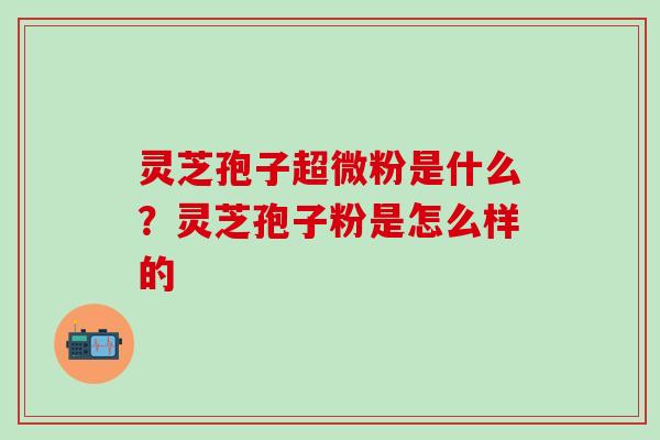 灵芝孢子超微粉是什么？灵芝孢子粉是怎么样的