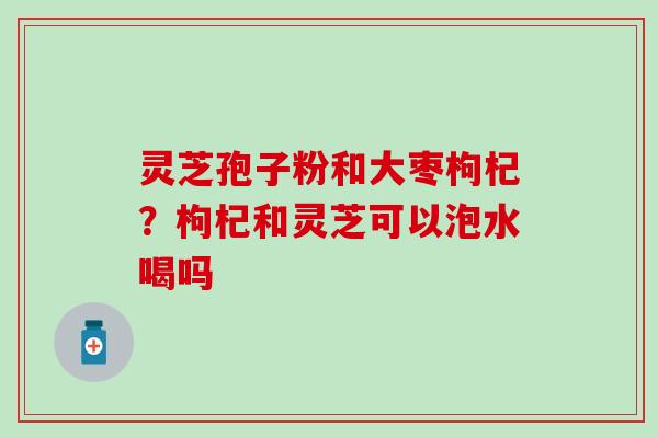 灵芝孢子粉和大枣枸杞？枸杞和灵芝可以泡水喝吗