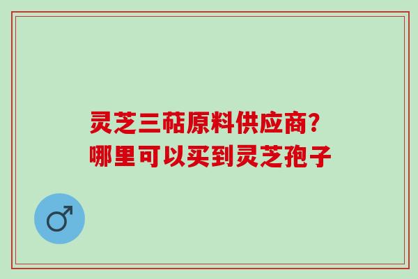 灵芝三萜原料供应商?哪里可以买到灵芝孢子 灵芝三萜原料供应商?哪里可以买到灵芝孢子